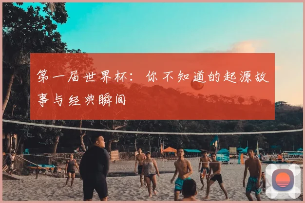 第一届世界杯：你不知道的起源故事与经典瞬间
