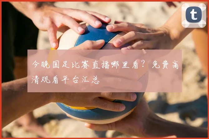 今晚国足比赛直播哪里看？免费高清观看平台汇总