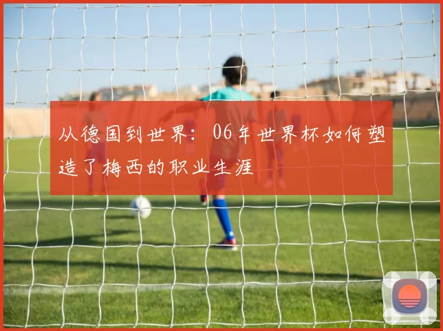 从德国到世界：06年世界杯如何塑造了梅西的职业生涯