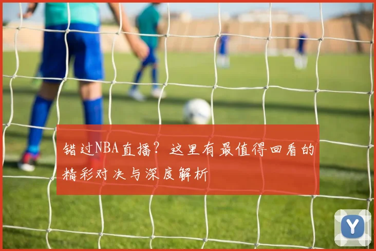 错过NBA直播？这里有最值得回看的精彩对决与深度解析